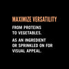 Text on a black background that reads Maximize versatility from proteins to vegetables. As an ingredient or sprinkled on for visual appeal.